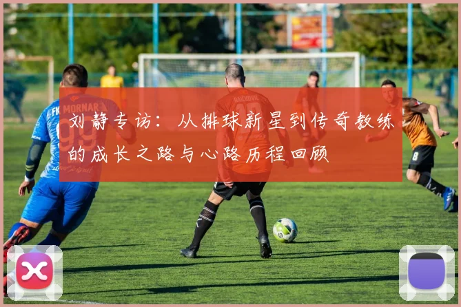 刘静专访：从排球新星到传奇教练的成长之路与心路历程回顾