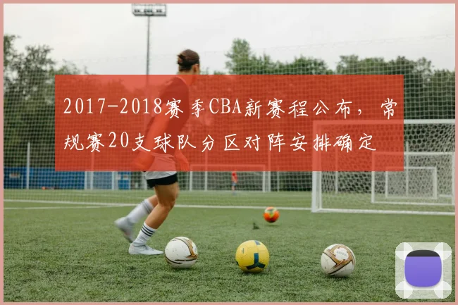 2017-2018赛季CBA新赛程公布，常规赛20支球队分区对阵安排确定