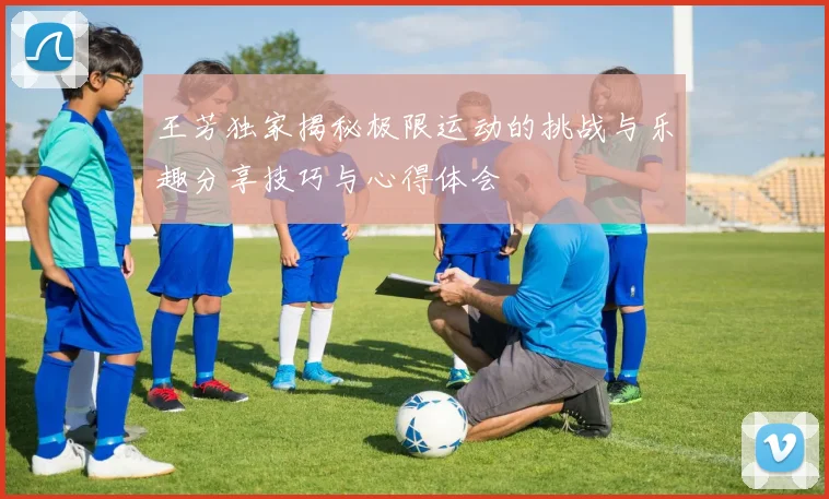 王芳独家揭秘极限运动的挑战与乐趣分享技巧与心得体会