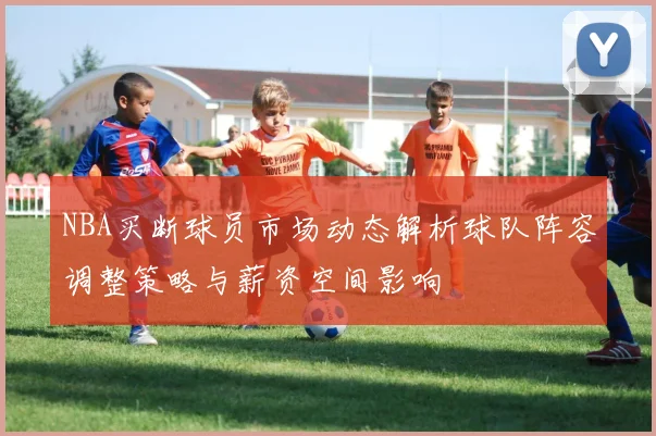 NBA买断球员市场动态解析球队阵容调整策略与薪资空间影响