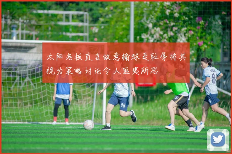 太阳老板直言故意输球是耻辱将其视为策略讨论令人匪夷所思