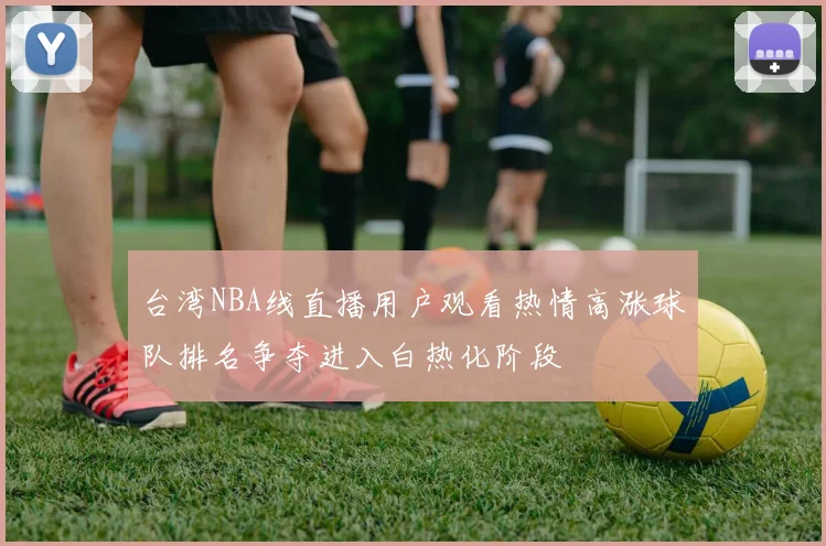 台湾NBA线直播用户观看热情高涨球队排名争夺进入白热化阶段