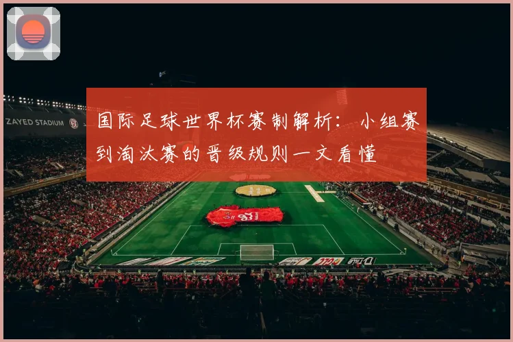 国际足球世界杯赛制解析：小组赛到淘汰赛的晋级规则一文看懂