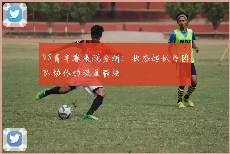 V5青年赛表现分析:状态起伏与团队协作的深度解读