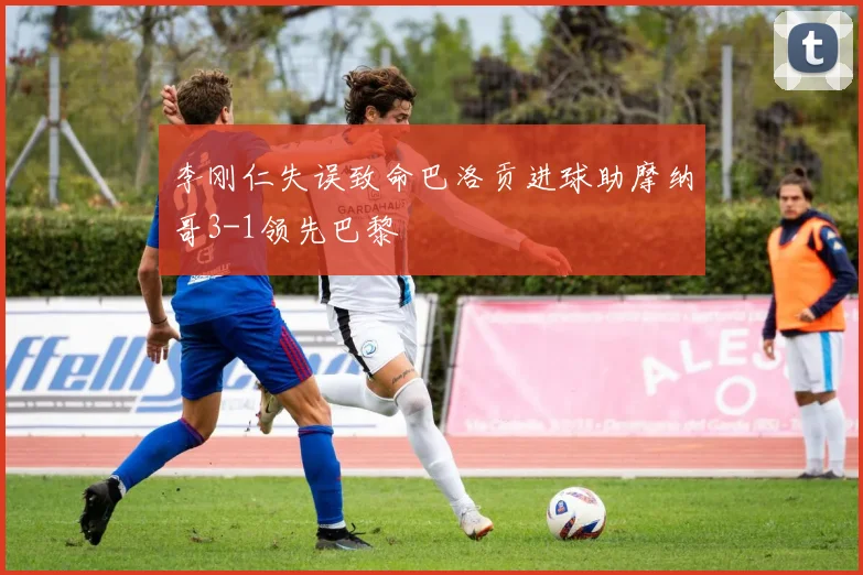 李刚仁失误致命巴洛贡进球助摩纳哥3-1领先巴黎