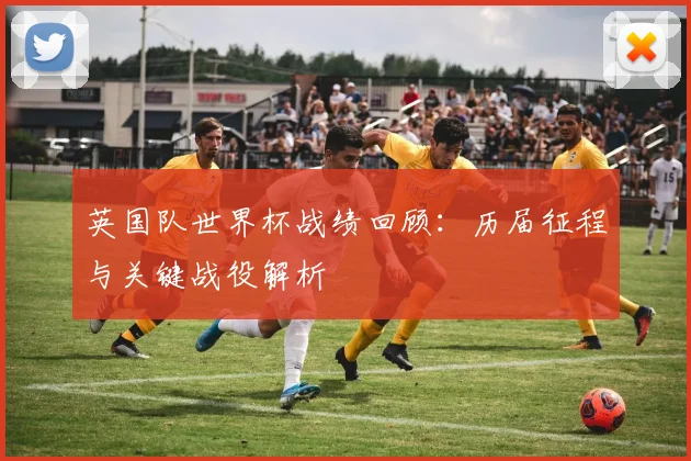 英国队世界杯战绩回顾：历届征程与关键战役解析