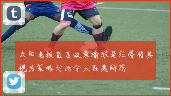 太阳老板直言故意输球是耻辱将其视为策略讨论令人匪夷所思