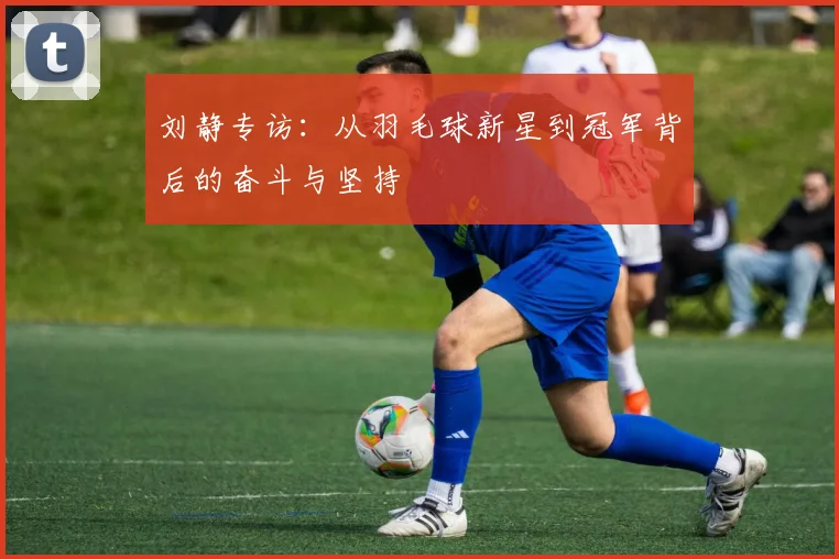 刘静专访：从羽毛球新星到冠军背后的奋斗与坚持