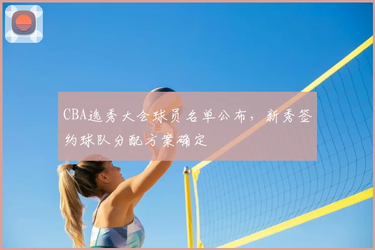 CBA选秀大会球员名单公布，新秀签约球队分配方案确定