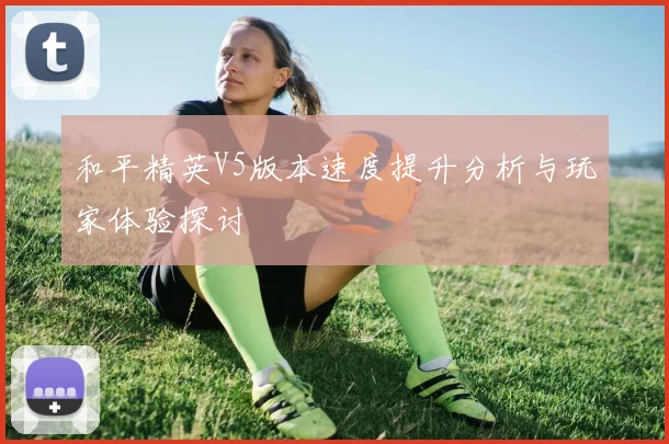 和平精英V5版本速度提升分析与玩家体验探讨