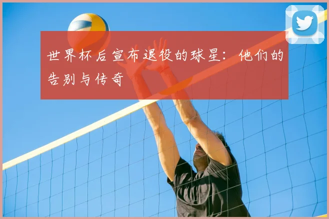 世界杯后宣布退役的球星：他们的告别与传奇
