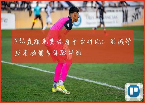 NBA直播免费观看平台对比:雨燕等应用功能与体验评测