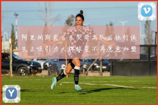 阿里纳斯直言东契奇离队后独行侠失去吸引力大牌球星不再愿意加盟