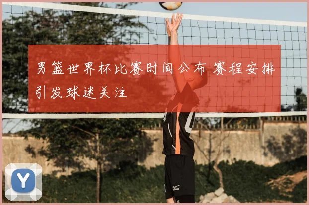 男篮世界杯比赛时间公布 赛程安排引发球迷关注