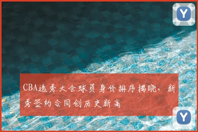 CBA选秀大会球员身价排序揭晓，新秀签约合同创历史新高