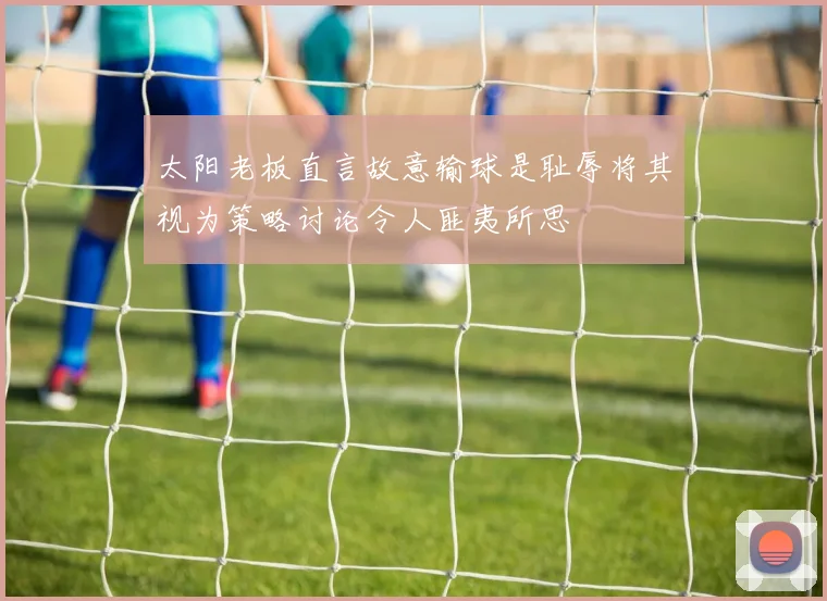 太阳老板直言故意输球是耻辱将其视为策略讨论令人匪夷所思