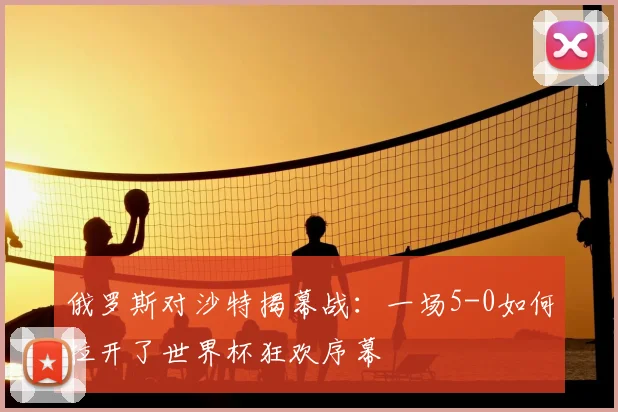 俄罗斯对沙特揭幕战：一场5-0如何拉开了世界杯狂欢序幕