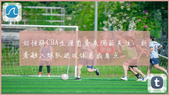 刘恒驿CBA生涯首秀表现获关注，新秀融入球队进攻体系成看点