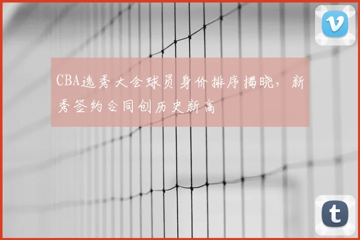 CBA选秀大会球员身价排序揭晓,新秀签约合同创历史新高
