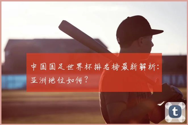 中国国足世界杯排名榜最新解析：亚洲地位如何？