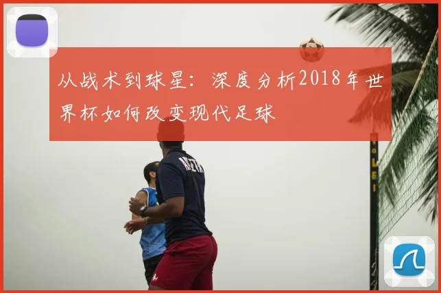 从战术到球星：深度分析2018年世界杯如何改变现代足球