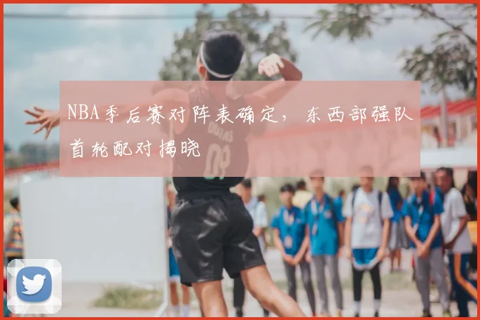 NBA季后赛对阵表确定,东西部强队首轮配对揭晓