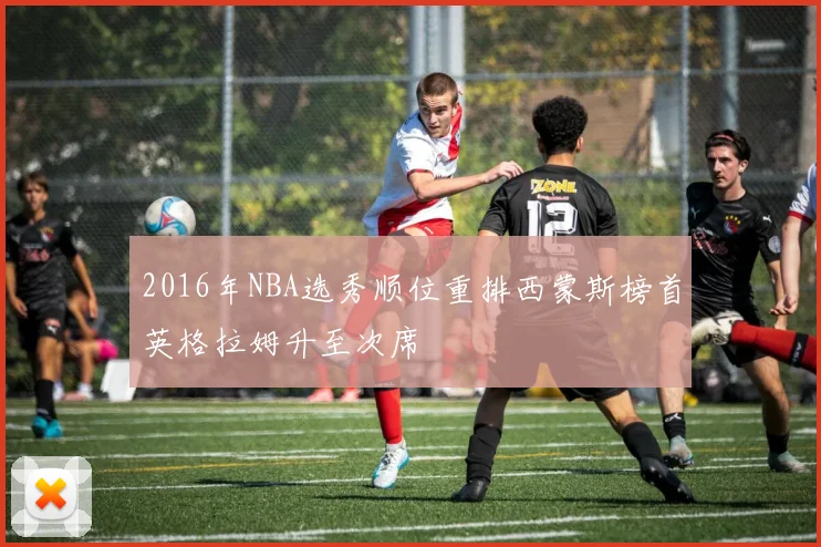 2016年NBA选秀顺位重排西蒙斯榜首英格拉姆升至次席