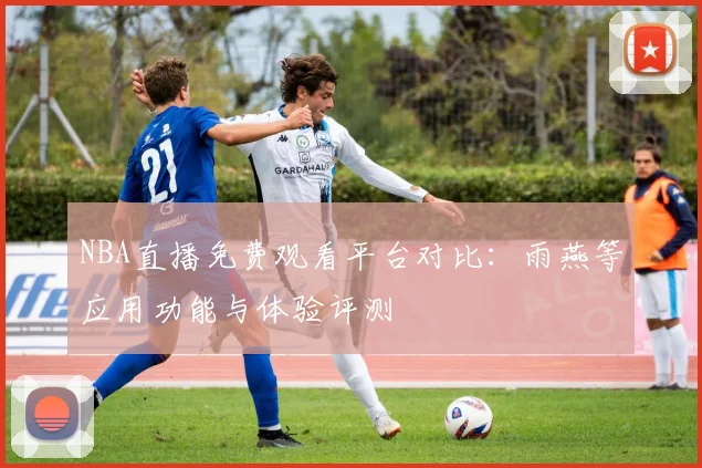 NBA直播免费观看平台对比:雨燕等应用功能与体验评测