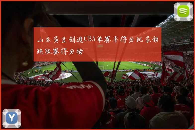 山东黄金创造CBA单赛季得分纪录领跑联赛得分榜