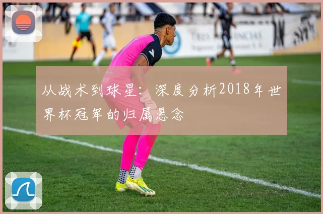 从战术到球星：深度分析2018年世界杯冠军的归属悬念
