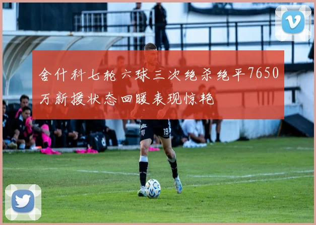 舍什科七轮六球三次绝杀绝平7650万新援状态回暖表现惊艳
