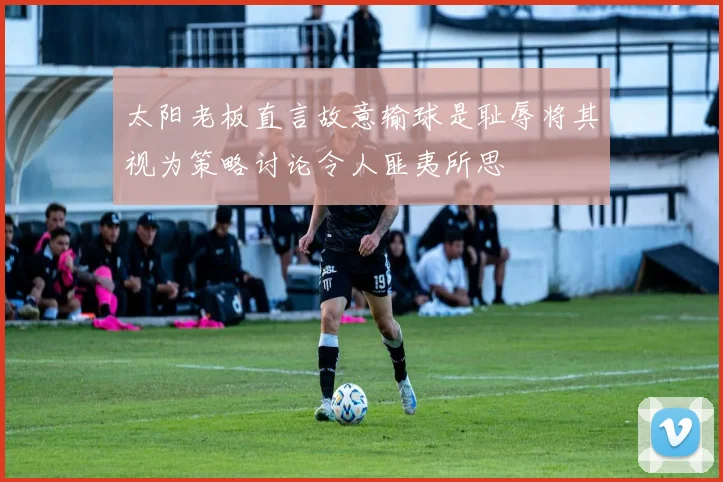 太阳老板直言故意输球是耻辱将其视为策略讨论令人匪夷所思