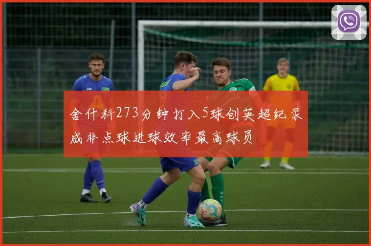 舍什科273分钟打入5球创英超纪录成非点球进球效率最高球员