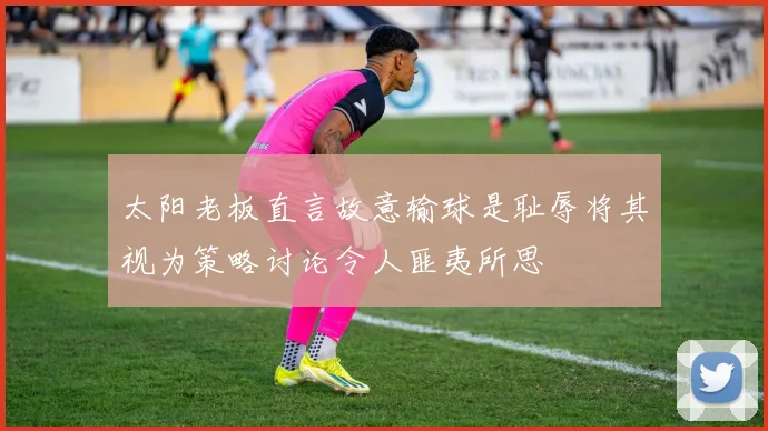 太阳老板直言故意输球是耻辱将其视为策略讨论令人匪夷所思