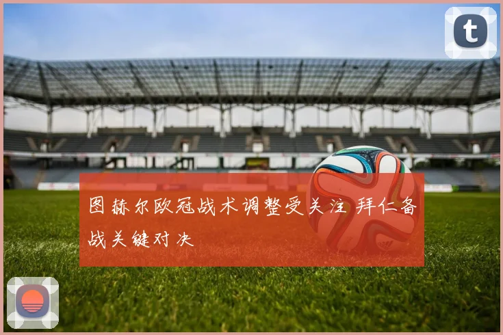 图赫尔欧冠战术调整受关注 拜仁备战关键对决