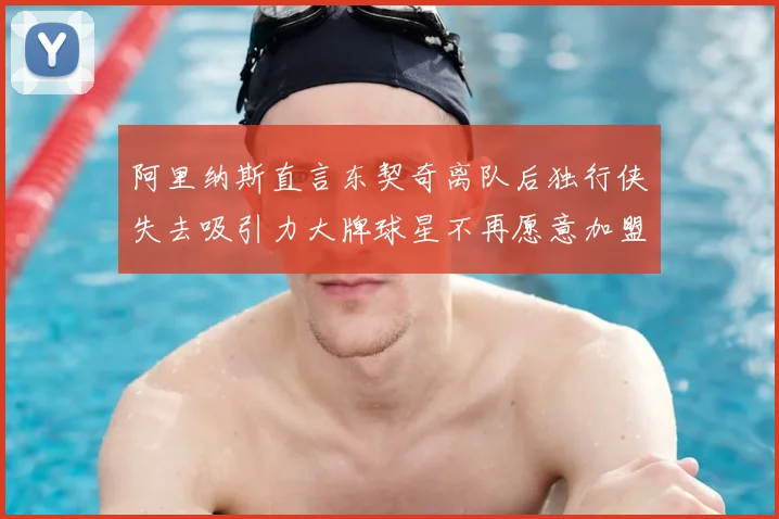 阿里纳斯直言东契奇离队后独行侠失去吸引力大牌球星不再愿意加盟