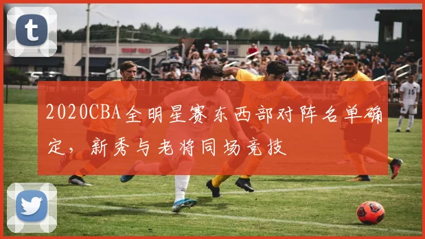 2020CBA全明星赛东西部对阵名单确定，新秀与老将同场竞技