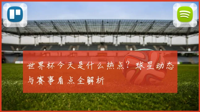 世界杯今天是什么热点？球星动态与赛事看点全解析